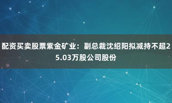 配资买卖股票紫金矿业：副总裁沈绍阳拟减持不超25.03万股公司股份