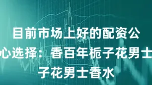 目前市场上好的配资公司随心选择：香百年栀子花男士香水