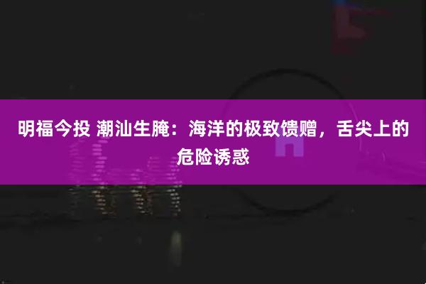 明福今投 潮汕生腌：海洋的极致馈赠，舌尖上的危险诱惑