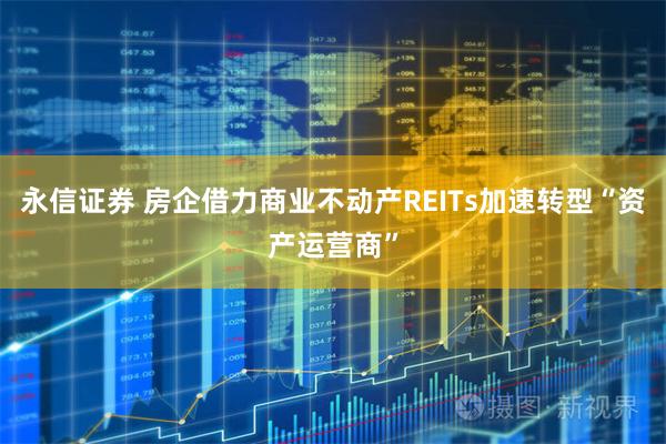 永信证券 房企借力商业不动产REITs加速转型“资产运营商”