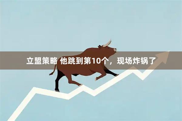 立盟策略 他跳到第10个,现场炸锅了