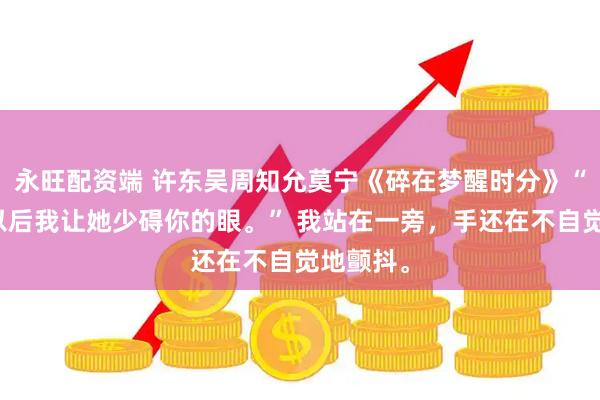 永旺配资端 许东吴周知允莫宁《碎在梦醒时分》“大不了以后我让她少碍你的眼。” 我站在一旁，手还在不自觉地颤抖。