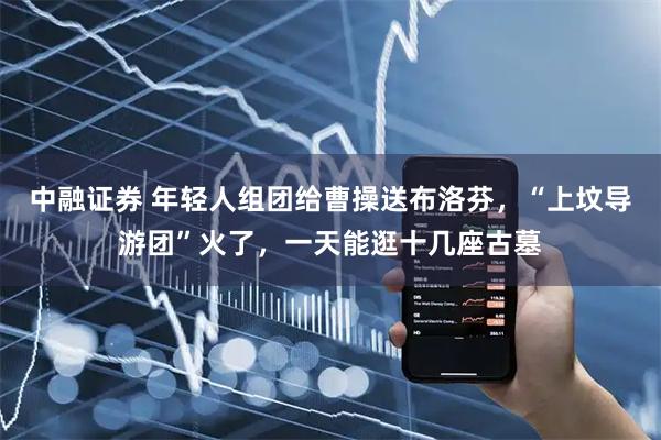 中融证券 年轻人组团给曹操送布洛芬,“上坟导游团”火了,一天能逛十几座古墓