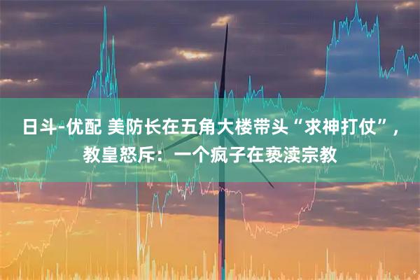 日斗-优配 美防长在五角大楼带头“求神打仗”,教皇怒斥:一个疯子在亵渎宗教