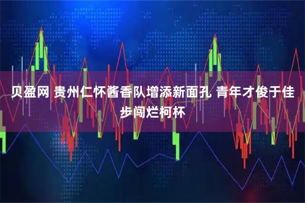 贝盈网 贵州仁怀酱香队增添新面孔 青年才俊于佳步闯烂柯杯