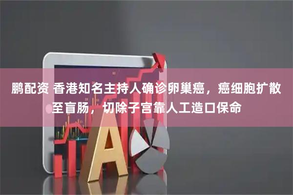 鹏配资 香港知名主持人确诊卵巢癌，癌细胞扩散至盲肠，切除子宫靠人工造口保命