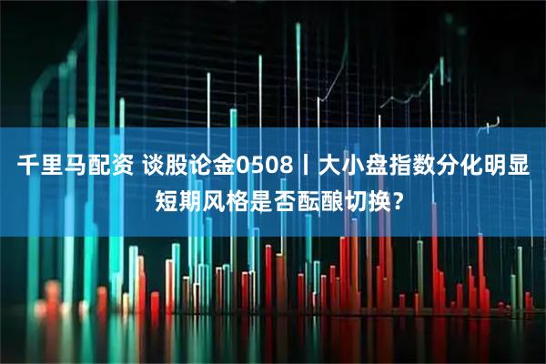 千里马配资 谈股论金0508丨大小盘指数分化明显  短期风格是否酝酿切换？