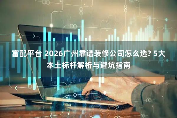 富配平台 2026广州靠谱装修公司怎么选? 5大本土标杆解析与避坑指南
