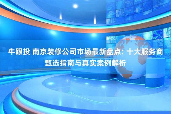 牛跟投 南京装修公司市场最新盘点: 十大服务商甄选指南与真实案例解析