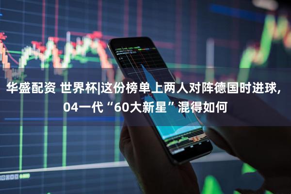 华盛配资 世界杯|这份榜单上两人对阵德国时进球, 04一代“60大新星”混得如何