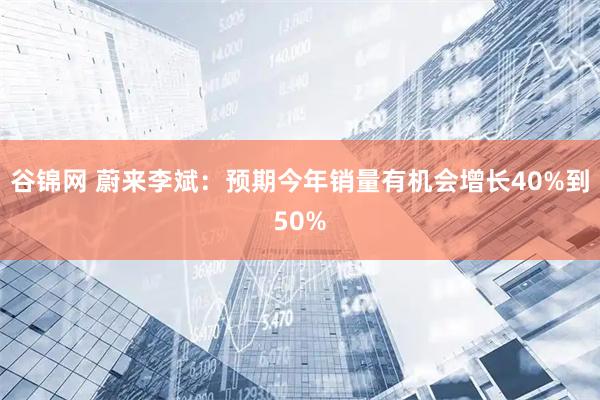 谷锦网 蔚来李斌：预期今年销量有机会增长40%到50%