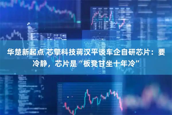 华楚新起点 芯擎科技蒋汉平谈车企自研芯片：要冷静，芯片是“板凳甘坐十年冷”
