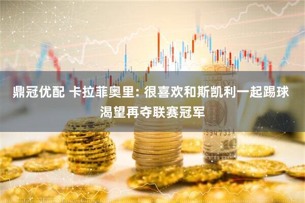 鼎冠优配 卡拉菲奥里: 很喜欢和斯凯利一起踢球 渴望再夺联赛冠军
