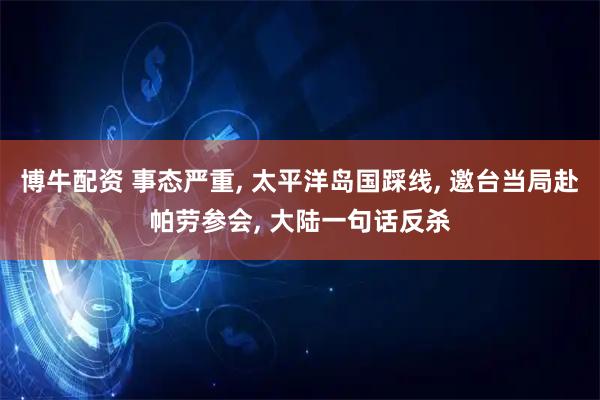 博牛配资 事态严重, 太平洋岛国踩线, 邀台当局赴帕劳参会, 大陆一句话反杀