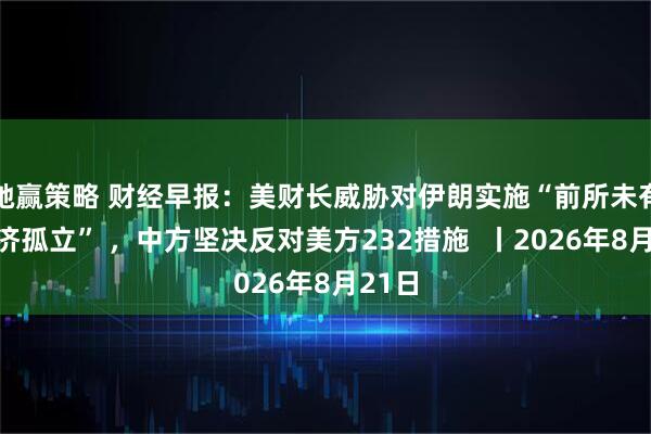 驰赢策略 财经早报:美财长威胁对伊朗实施“前所未有的经济孤立” ,中方坚决反对美方232措施 丨2026年8月21日