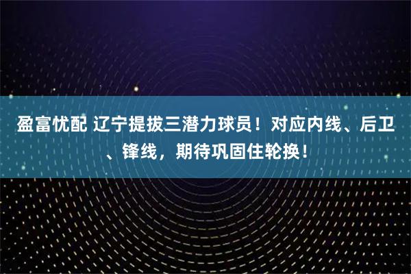 盈富忧配 辽宁提拔三潜力球员！对应内线、后卫、锋线，期待巩固住轮换！