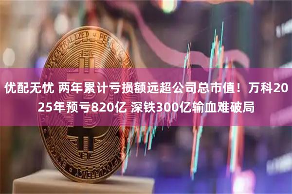 优配无忧 两年累计亏损额远超公司总市值！万科2025年预亏820亿 深铁300亿输血难破局