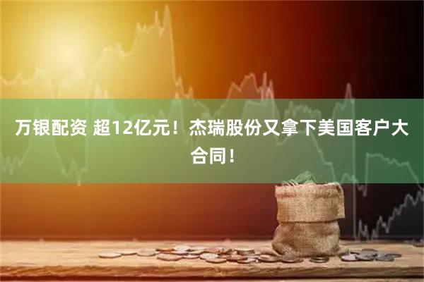 万银配资 超12亿元！杰瑞股份又拿下美国客户大合同！