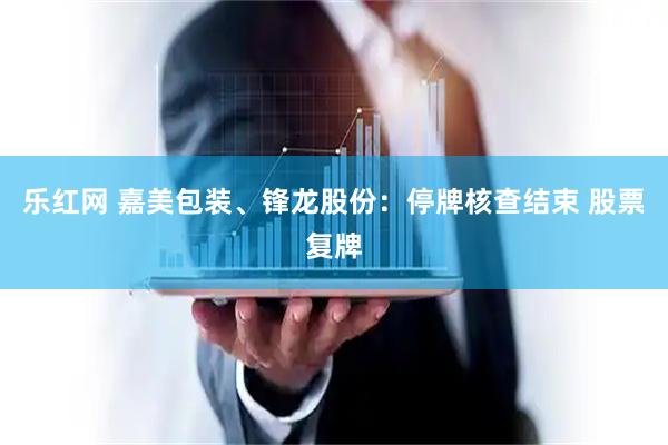 乐红网 嘉美包装、锋龙股份：停牌核查结束 股票复牌